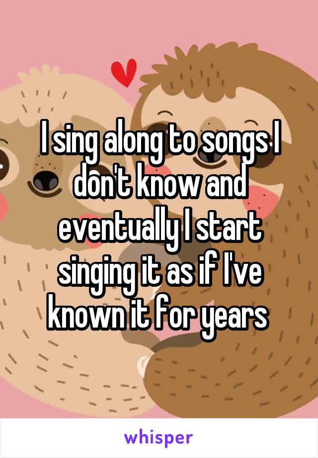 I sing along to songs I don't know and eventually I start singing it as if I've known it for years 