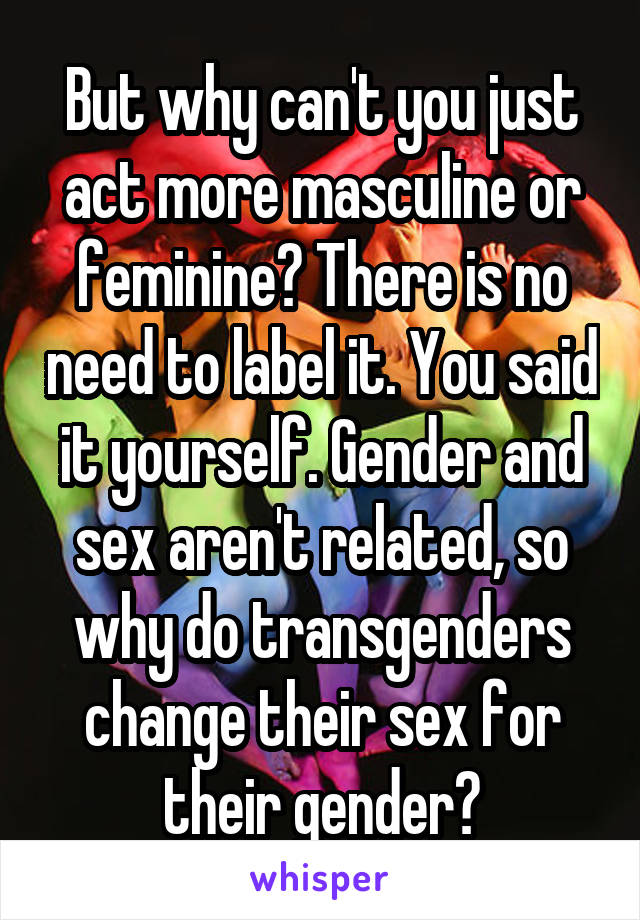 But why can't you just act more masculine or feminine? There is no need to label it. You said it yourself. Gender and sex aren't related, so why do transgenders change their sex for their gender?