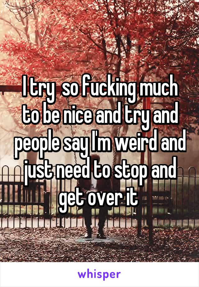 I try  so fucking much to be nice and try and people say I'm weird and just need to stop and get over it 