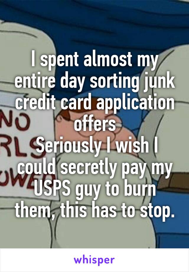 I spent almost my entire day sorting junk credit card application offers
 Seriously I wish I could secretly pay my USPS guy to burn them, this has to stop.