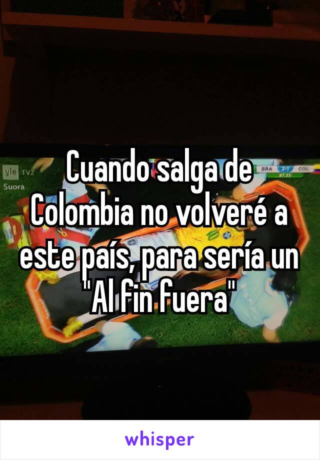 Cuando salga de Colombia no volveré a este país, para sería un "Al fin fuera"