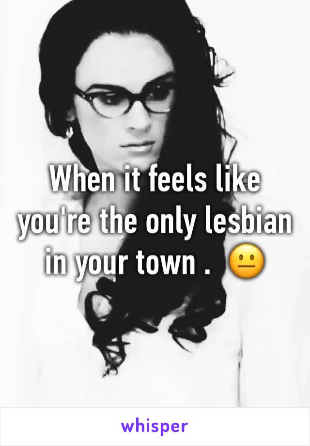 When it feels like you're the only lesbian in your town .  😐