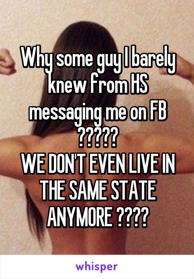 Why some guy I barely knew from HS messaging me on FB ?????
WE DON'T EVEN LIVE IN THE SAME STATE ANYMORE ????