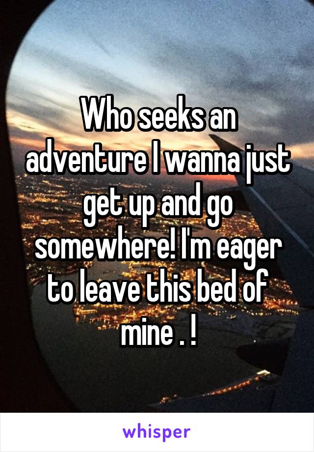 Who seeks an adventure I wanna just get up and go somewhere! I'm eager to leave this bed of mine . !