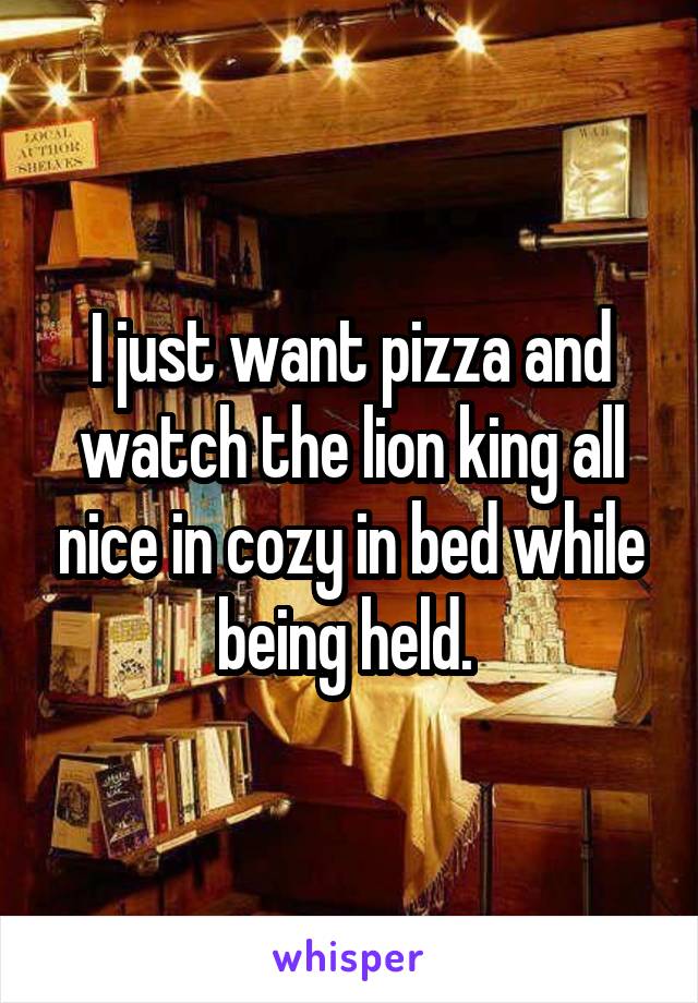 I just want pizza and watch the lion king all nice in cozy in bed while being held. 