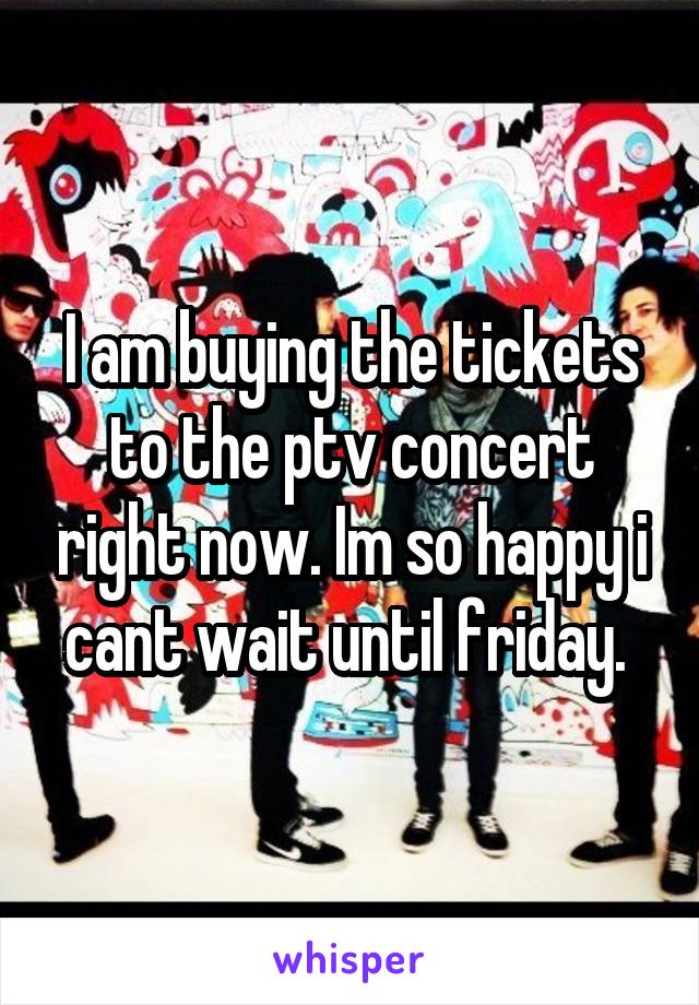 I am buying the tickets to the ptv concert right now. Im so happy i cant wait until friday. 