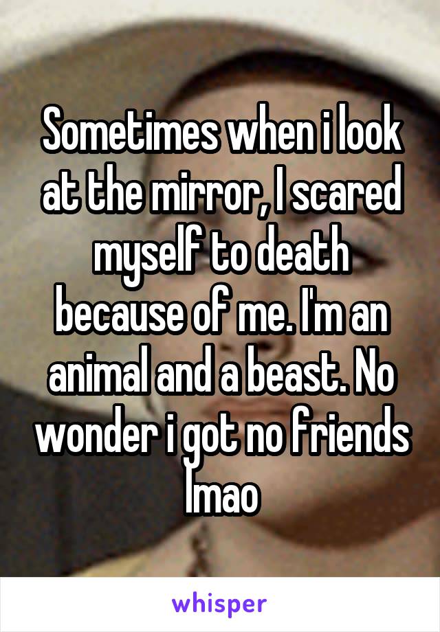 Sometimes when i look at the mirror, I scared myself to death because of me. I'm an animal and a beast. No wonder i got no friends lmao