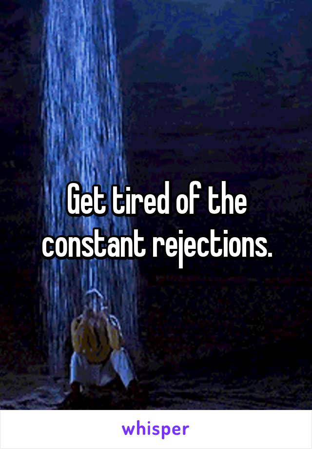 Get tired of the constant rejections.