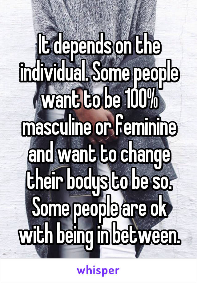 It depends on the individual. Some people want to be 100% masculine or feminine and want to change their bodys to be so. Some people are ok with being in between.