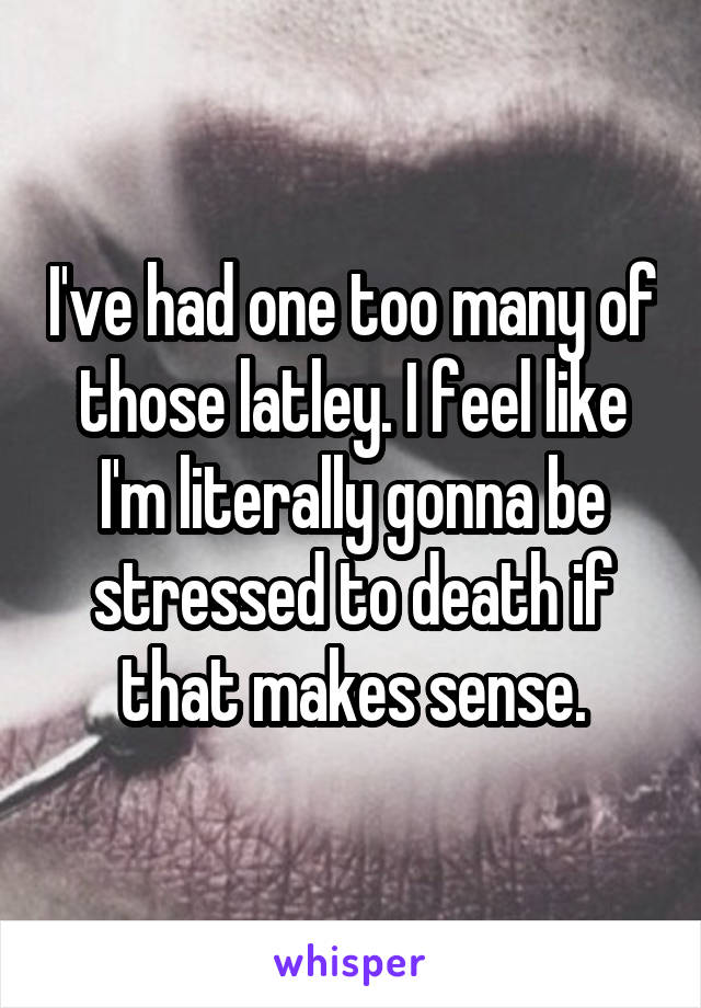 I've had one too many of those latley. I feel like I'm literally gonna be stressed to death if that makes sense.