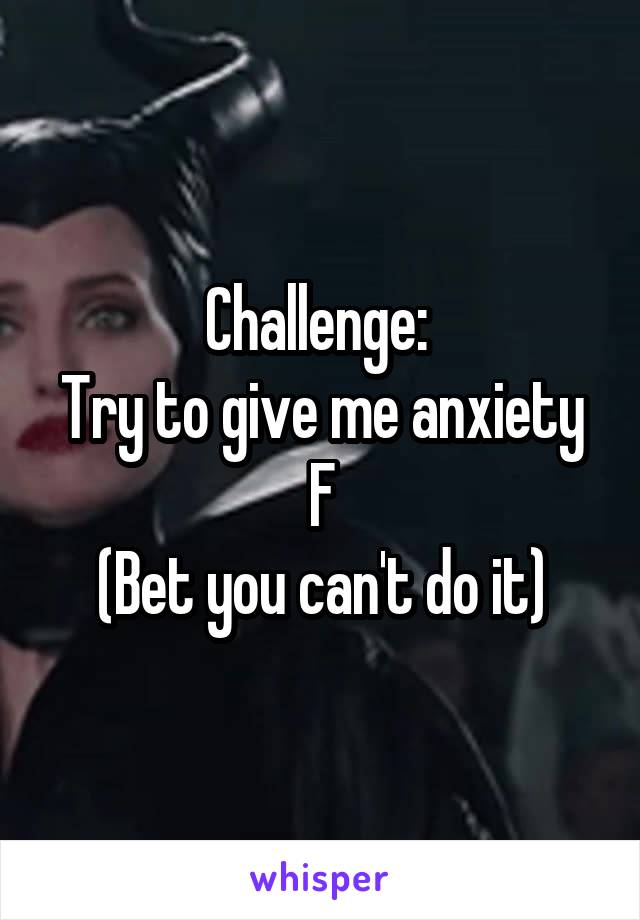 Challenge: 
Try to give me anxiety
F
(Bet you can't do it)