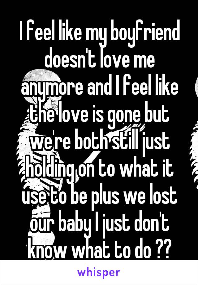 I feel like my boyfriend doesn't love me anymore and I feel like the love is gone but we're both still just holding on to what it use to be plus we lost our baby I just don't know what to do ??