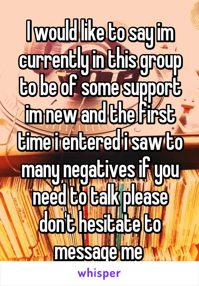 I would like to say im currently in this group to be of some support im new and the first time i entered i saw to many negatives if you need to talk please don't hesitate to message me 