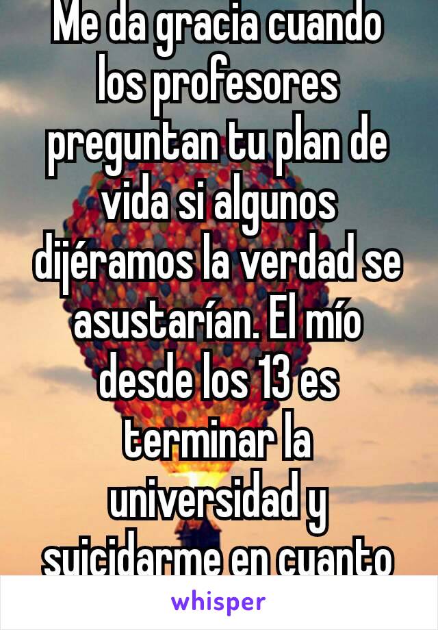 Me da gracia cuando los profesores preguntan tu plan de vida si algunos dijéramos la verdad se asustarían. El mío desde los 13 es terminar la universidad y suicidarme en cuanto haga el servicio social