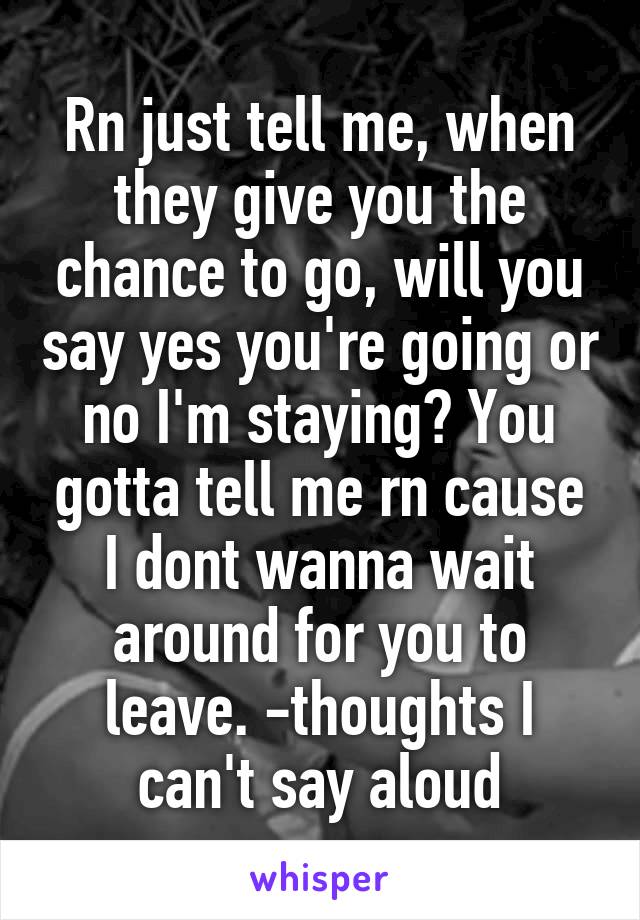 Rn just tell me, when they give you the chance to go, will you say yes you're going or no I'm staying? You gotta tell me rn cause I dont wanna wait around for you to leave. -thoughts I can't say aloud