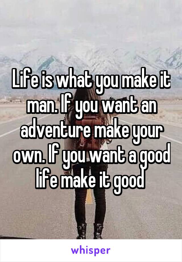 Life is what you make it man. If you want an adventure make your own. If you want a good life make it good 