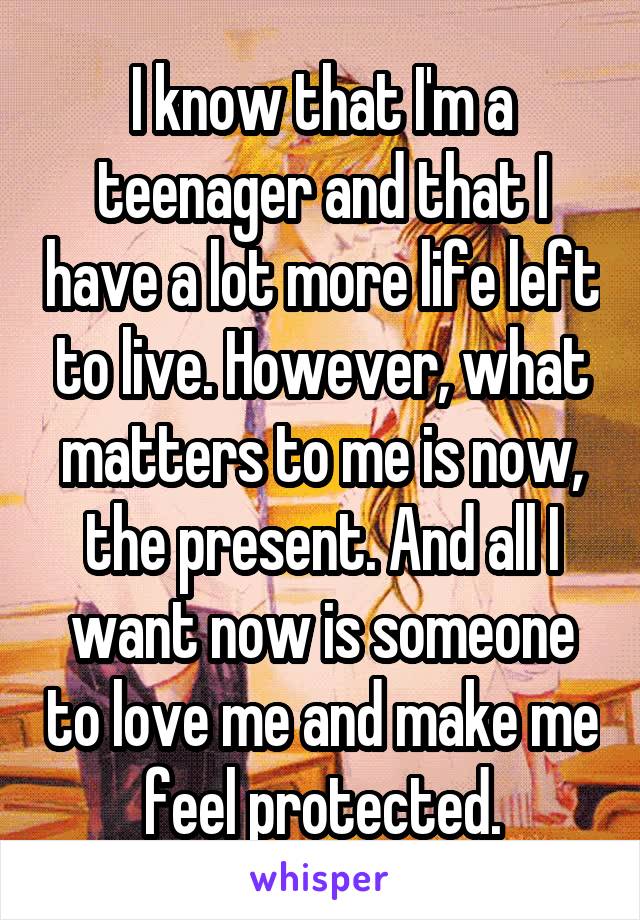 I know that I'm a teenager and that I have a lot more life left to live. However, what matters to me is now, the present. And all I want now is someone to love me and make me feel protected.