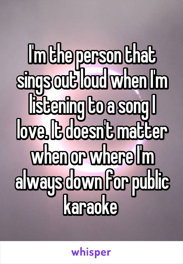 I'm the person that sings out loud when I'm listening to a song I love. It doesn't matter when or where I'm always down for public karaoke 