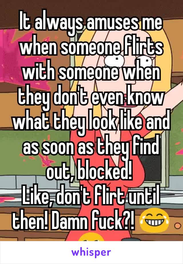 It always amuses me when someone flirts with someone when they don't even know what they look like and as soon as they find out, blocked! 
Like, don't flirt until then! Damn fuck?! 😂🙄