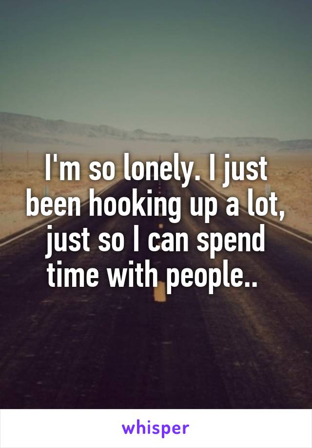 I'm so lonely. I just been hooking up a lot, just so I can spend time with people.. 