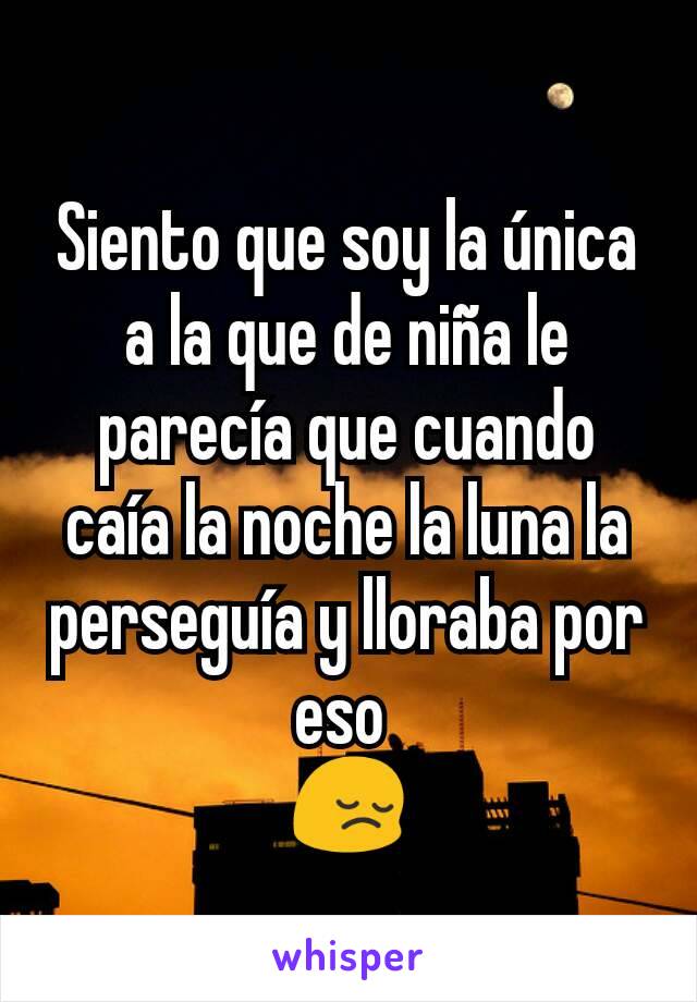 Siento que soy la única a la que de niña le parecía que cuando caía la noche la luna la perseguía y lloraba por eso 
😔