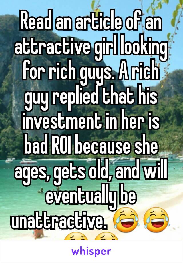 Read an article of an attractive girl looking for rich guys. A rich guy replied that his investment in her is bad ROI because she ages, gets old, and will eventually be unattractive. 😂😂😂😂