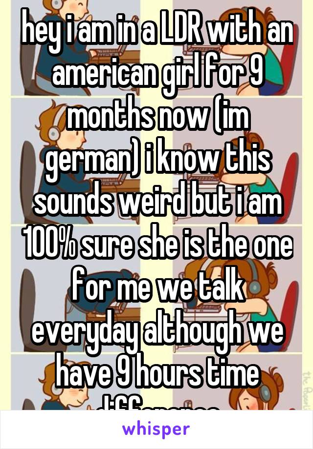 hey i am in a LDR with an american girl for 9 months now (im german) i know this sounds weird but i am 100% sure she is the one for me we talk everyday although we have 9 hours time difference