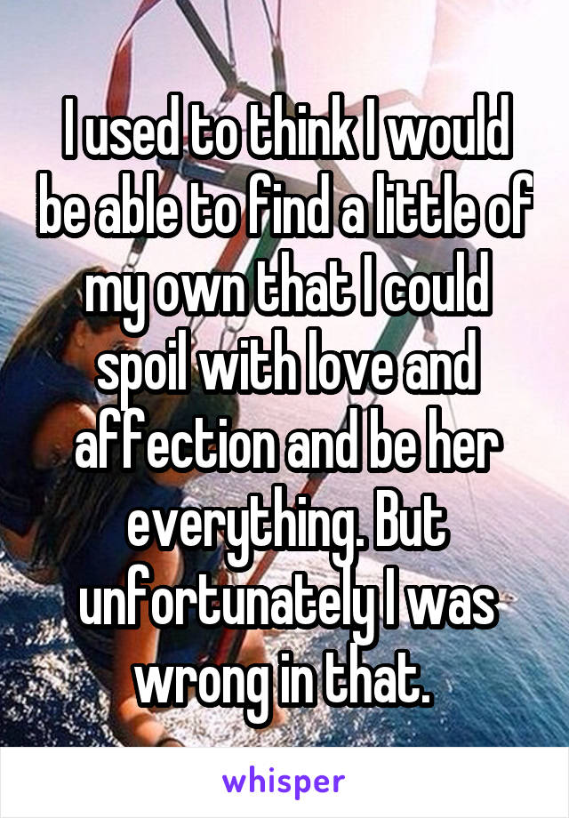 I used to think I would be able to find a little of my own that I could spoil with love and affection and be her everything. But unfortunately I was wrong in that. 