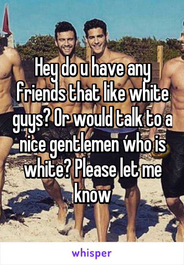 Hey do u have any friends that like white guys? Or would talk to a nice gentlemen who is white? Please let me know