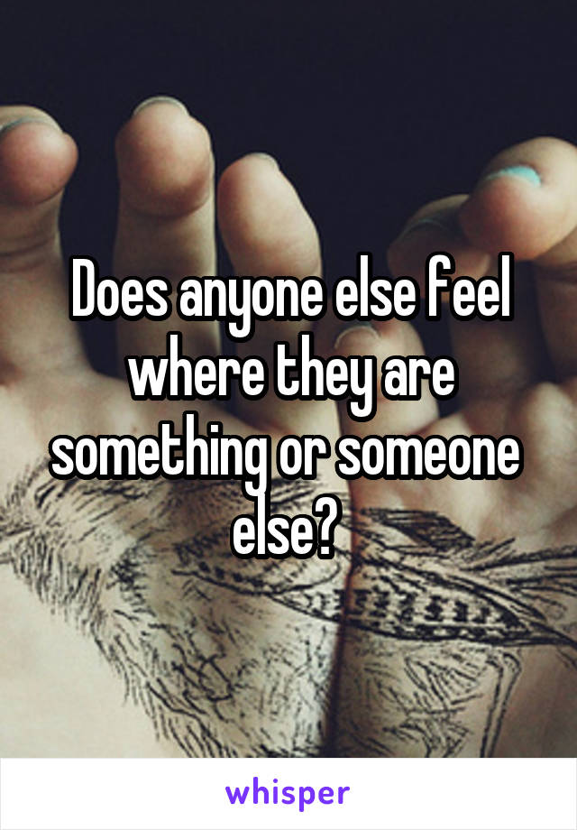 Does anyone else feel where they are something or someone  else? 