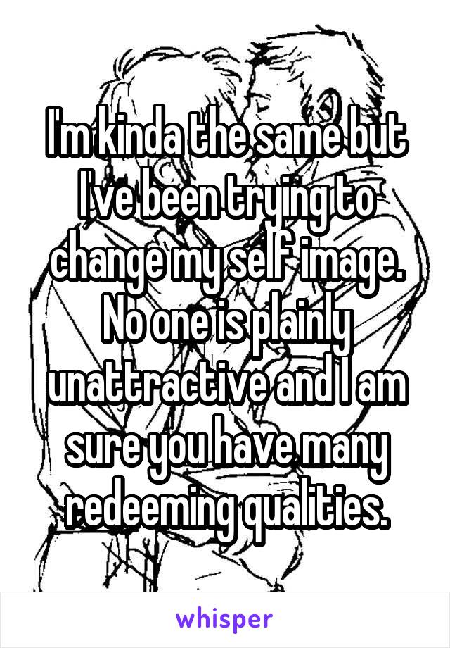 I'm kinda the same but I've been trying to change my self image. No one is plainly unattractive and I am sure you have many redeeming qualities.