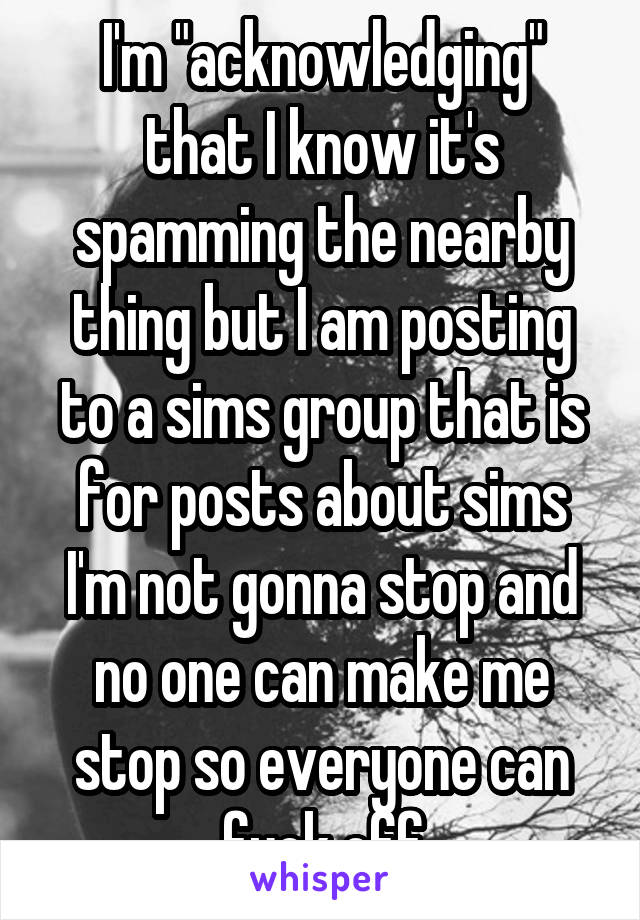 I'm "acknowledging" that I know it's spamming the nearby thing but I am posting to a sims group that is for posts about sims
I'm not gonna stop and no one can make me stop so everyone can fuck off