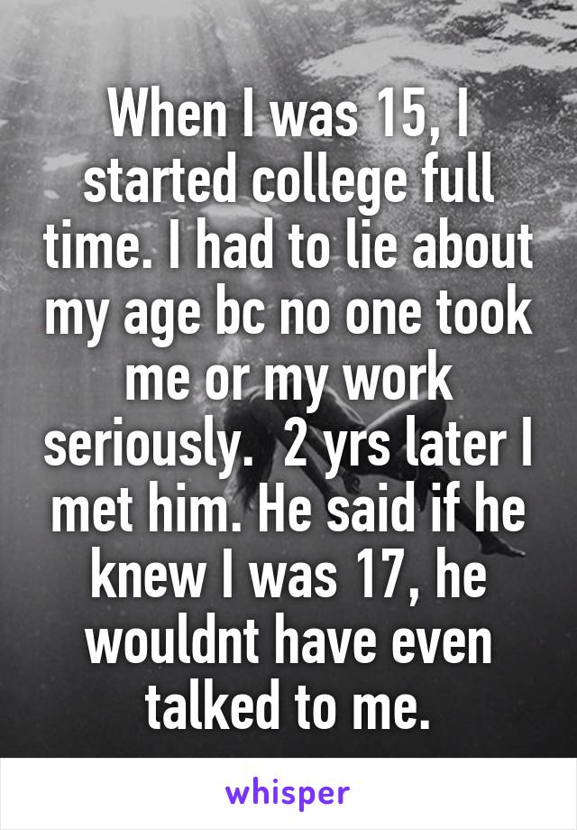 When I was 15, I started college full time. I had to lie about my age bc no one took me or my work seriously.  2 yrs later I met him. He said if he knew I was 17, he wouldnt have even talked to me.