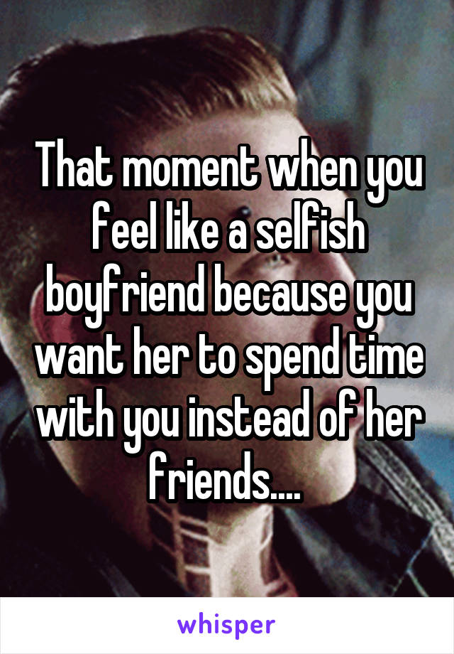 That moment when you feel like a selfish boyfriend because you want her to spend time with you instead of her friends.... 