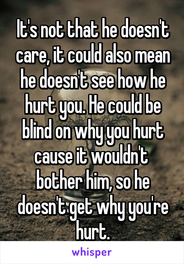 It's not that he doesn't care, it could also mean he doesn't see how he hurt you. He could be blind on why you hurt cause it wouldn't  bother him, so he doesn't get why you're hurt.