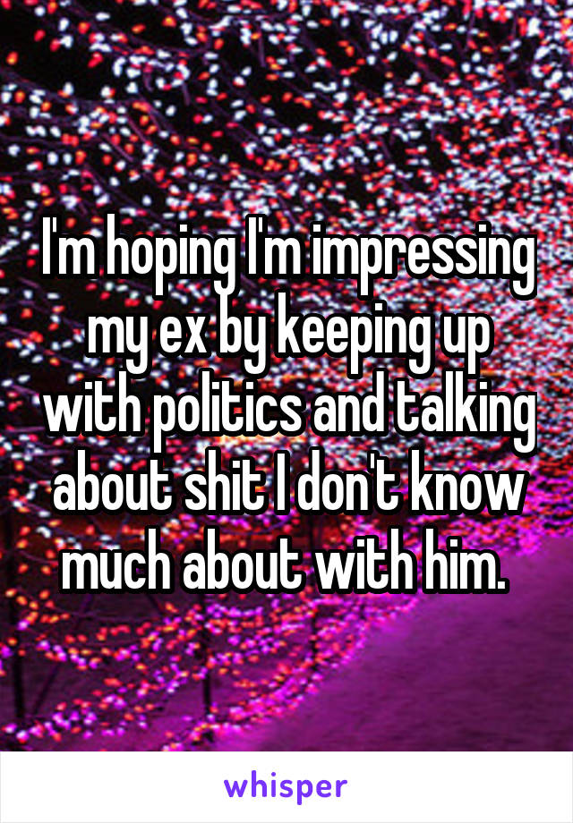 I'm hoping I'm impressing my ex by keeping up with politics and talking about shit I don't know much about with him. 