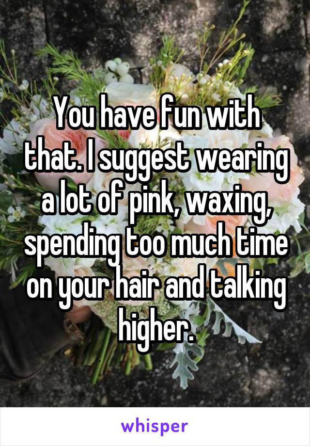 You have fun with that. I suggest wearing a lot of pink, waxing, spending too much time on your hair and talking higher.