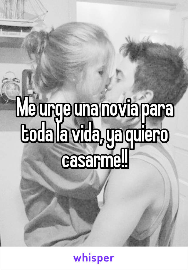 Me urge una novia para toda la vida, ya quiero casarme!!