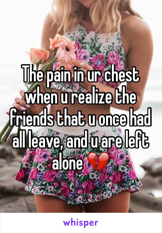 The pain in ur chest when u realize the friends that u once had all leave, and u are left alone 💔