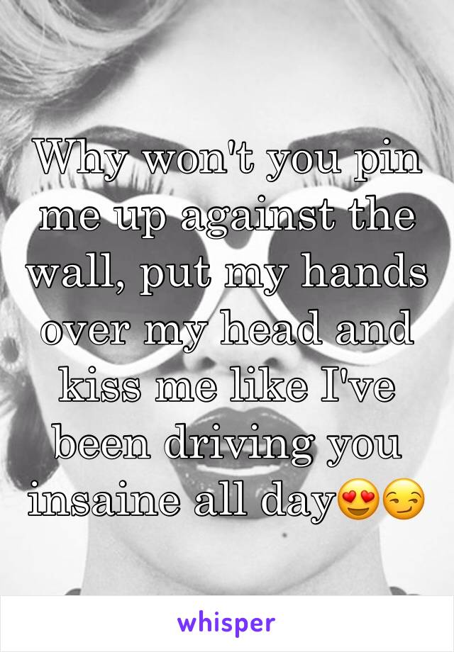 Why won't you pin me up against the wall, put my hands over my head and kiss me like I've been driving you insaine all day😍😏