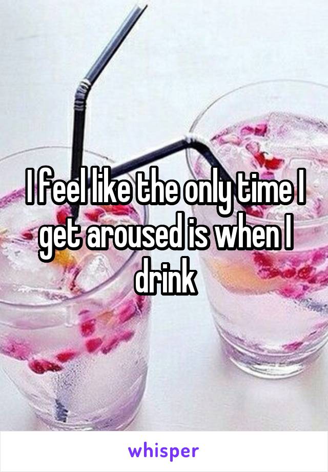 I feel like the only time I get aroused is when I drink