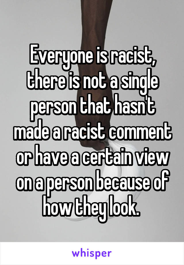 Everyone is racist, there is not a single person that hasn't made a racist comment or have a certain view on a person because of how they look. 