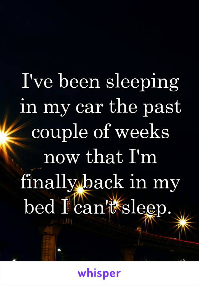 I've been sleeping in my car the past couple of weeks now that I'm finally back in my bed I can't sleep. 