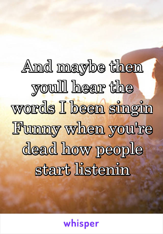 And maybe then youll hear the words I been singin Funny when you're dead how people start listenin