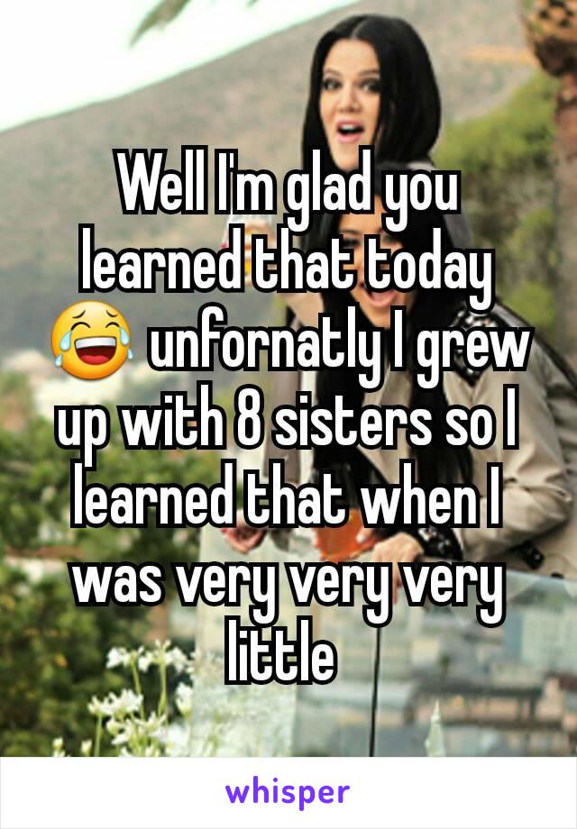 Well I'm glad you learned that today 😂 unfornatly I grew up with 8 sisters so I learned that when I was very very very little 