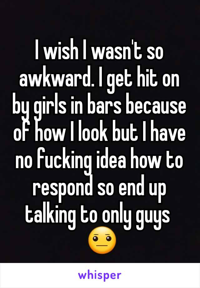 I wish I wasn't so awkward. I get hit on by girls in bars because of how I look but I have no fucking idea how to respond so end up talking to only guys 
 😐