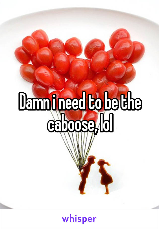 Damn i need to be the caboose, lol