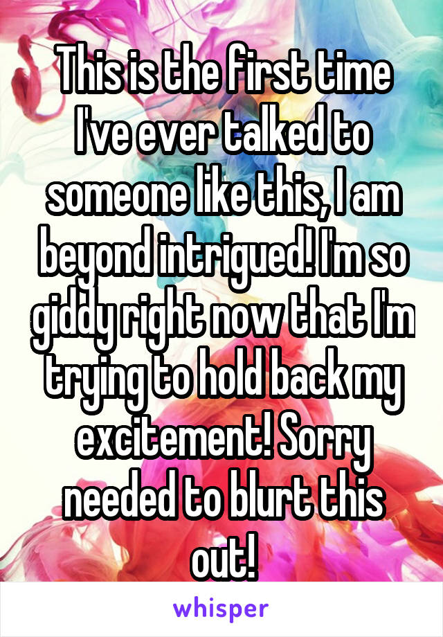 This is the first time I've ever talked to someone like this, I am beyond intrigued! I'm so giddy right now that I'm trying to hold back my excitement! Sorry needed to blurt this out!