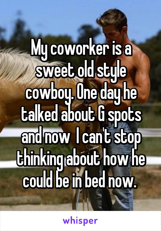 My coworker is a sweet old style cowboy. One day he talked about G spots and now  I can't stop thinking about how he could be in bed now. 