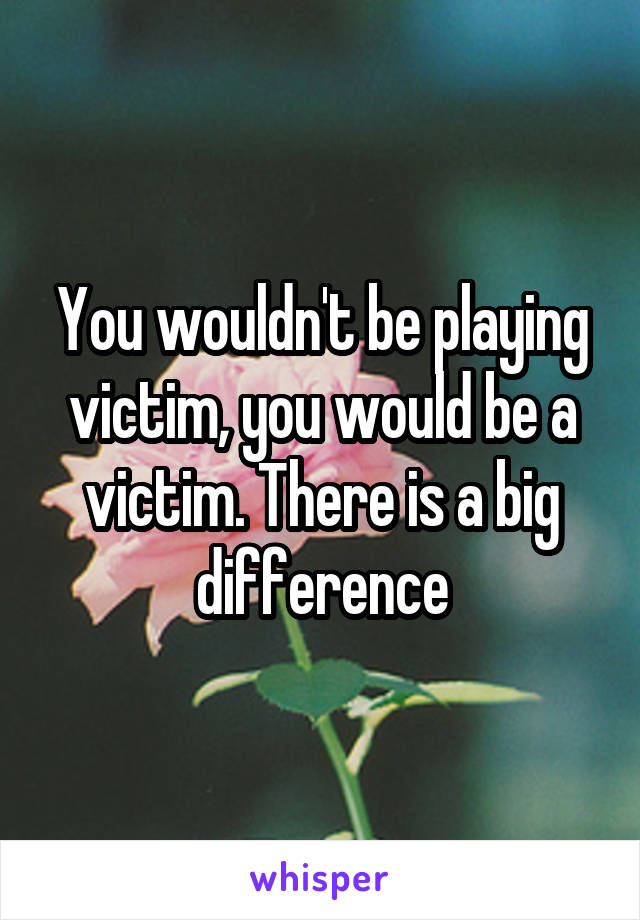 You wouldn't be playing victim, you would be a victim. There is a big difference